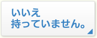 いいえ持っていません。